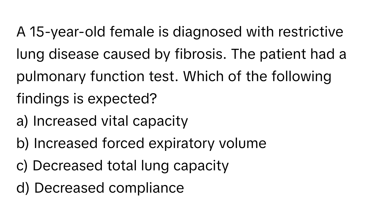 A 15-year-old female is diagnosed with restrictive lung disease caused by fibrosis. The patient had a pulmonary function test. Which of the following findings is expected?

a) Increased vital capacity
b) Increased forced expiratory volume
c) Decreased total lung capacity
d) Decreased compliance