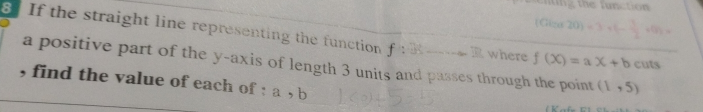 nting the function 
(Giza 20)=3* (- 3/2 * 0
8 If the straight line representing the function f:28
A ? where f(x)=ax+b cuts 
a positive part of the y-axis of length 3 units and passes through the point (1,5)
, find the value of each of : a, b