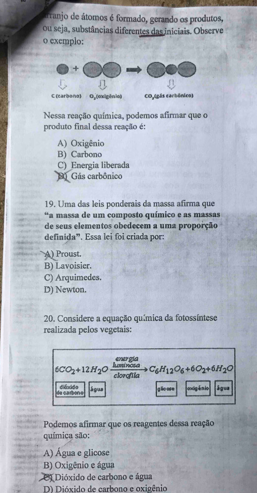 arranjo de átomos é formado, gerando os produtos,
ou seja, substâncias diferentes das iniciais. Observe
o exemplo:
Nessa reação química, podemos afirmar que o
produto final dessa reação é:
A) Oxigênio
B) Carbono
C) Energia liberada
D) Gás carbônico
19. Uma das leis ponderais da massa afirma que
*a massa de um composto químico e as massas
de seus elementos obedecem a uma proporção
definida”. Essa lei foi criada por:
A) Proust.
B) Lavoisier.
C) Arquimedes.
D) Newton.
20. Considere a equação química da fotossíntese
realizada pelos vegetais:
energía
6CO_2+12H_2 a  luminosa/clorofila C_6H_12O_6+6O_2+6H_2O
dióxido glic ose oxigénio Sgus
de carbon o água
Podemos afirmar que os reagentes dessa reação
química são:
A) Água e glicose
B) Oxigênio e água
O) Dióxido de carbono e água
D) Dióxido de carbono e oxigênio