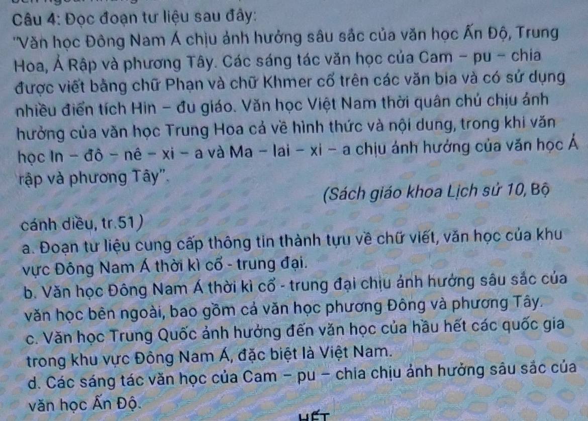 Đọc đoạn tư liệu sau đây:
''Văn học Đông Nam Á chịu ảnh hưởng sâu sắc của văn học Ấn Độ, Trung
Hoa, Ả Rập và phương Tây. Các sáng tác văn học của Cam - pu - chia
được viết bằng chữ Phạn và chữ Khmer cố trên các văn bia và có sử dụng
nhiều điển tích Hin - đu giáo. Văn học Việt Nam thời quân chú chịu ánh
hưởng của văn học Trung Hoa cả về hình thức và nội dung, trong khi văn
học ln -dhat o-nhat o-nhat e-xi-a và l Ma-|a|-x|-a chịu ánh hướng của văn học Á
rập và phương Tây',
(Sách giáo khoa Lịch sử 10, Bộ
cánh diều, tr.51)
a. Đoạn tư liệu cung cấp thông tin thành tựu về chữ viết, văn học của khu
vực Đông Nam Á thời kì cổ - trung đại.
b. Văn học Đông Nam Á thời kì cổ - trung đại chịu ảnh hưởng sâu sắc của
văn học bên ngoài, bao gồm cả văn học phương Đông và phương Tây.
c. Văn học Trung Quốc ảnh hưởng đến văn học của hầu hết các quốc gia
trong khu vực Đông Nam Á, đặc biệt là Việt Nam.
d. Các sáng tác văn học của Cam - pu - chia chịu ảnh hưởng sâu sắc của
văn học Ấn Độ