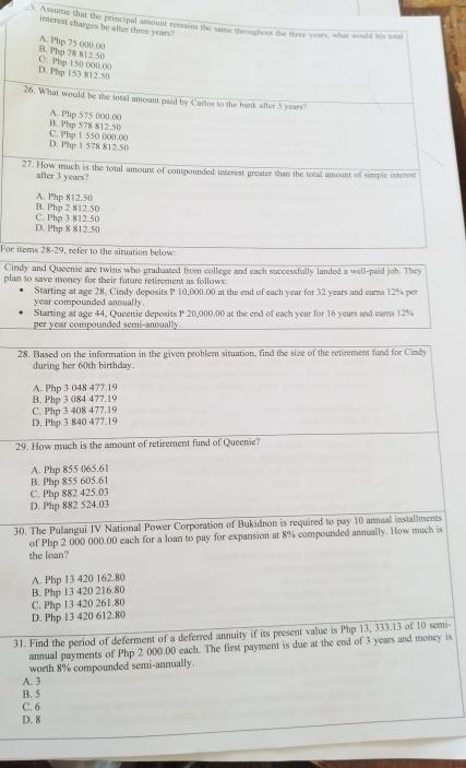 Assume that the principal amount remains the same throughout the three years, what would his total
interest charges be after three years"
B. Php 78 812 50 A. Php 75 000.00
D. Php 153 812.50 C. Php 150 000.00
26. What would be the total amount paid by Carlos to the bank after 3 years?
A. Php 575 000.00
B. Php 578 812 50 C. Php 1 550 000.00
D. Php 1 578 812.50
27. How much is the total amount of compounded interest greater than the total amount of simple interest
after 3 years?
B. Php 2 812.50 A. Php 812.50
D. Php 8 812.50 C. Pho 3 812.5C
For items 28-29, refer to the situation below
Cindy and Queenie are twins who graduated from college and each successfully landed a well-paid job. They
plan to save money for their fature retirement as follows.
Starting at age 28, Cindy deposits P 10,000.00 at the end of each year for 32 years and ears 12% per
year compounded annually.
Starting at age 44, Queenie deposits P 20,000.00 at the end of each year for 16 years and eams 12%
per year compounded semi-annually.
28. Based on the information in the given problem situation, find the size of the retirement fund for Cindy
during her 60th birthday.
A. Php 3 048 477.19
B. Php 3 084 477.19
C. Php 3 408 477.19
D. Php 3 840 477.19
29. How much is the amount of retirement fund of Queenie?
A. Php 855 065.61
B. Php 855 605.61
C. Php 882 425.03
D. Php 882 524.03
30. The Pulangui IV National Power Corporation of Bukidnon is required to pay 10 annual installiments
of Php 2 000 000.00 each for a loan to pay for expansion at 8% compounded annually. How much is
the loan?
A. Php 13 420 162.80
B. Php 13 420 216.80
C. Php 13 420 261.80
D. Php l3 420 612.80
31. Find the period of deferment of a deferred annuity if its present value is Php 13, 333.13 of 10 semi-
annual payments of Php 2 000.00 each. The first payment is due at the end of 3 years and money is
worth 8% compounded semi-annually
A. 3
B. 5
C. 6
D. 8