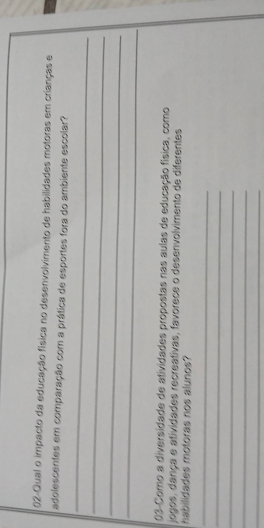 Qual o impacto da educação física no desenvolvimento de habilidades motoras em crianças e 
adolescentes em comparação com a prática de esportes fora do ambiente escolar? 
_ 
_ 
_ 
_ 
03 Como a diversidade de atividades propostas nas aulas de educação física, como 
jogos, dança e atividades recreativas, favorece o desenvolvimento de diferentes 
habilidades motoras nos alunos? 
_ 
_ 
_ 
_ 
_