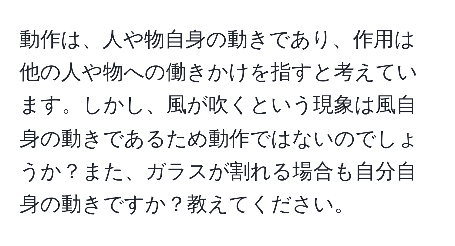 動作は、人や物自身の動きであり、作用は他の人や物への働きかけを指すと考えています。しかし、風が吹くという現象は風自身の動きであるため動作ではないのでしょうか？また、ガラスが割れる場合も自分自身の動きですか？教えてください。