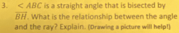 ∠ ABC is a straight angle that is bisected by
vector BH. What is the relationship between the angle 
and the ray? Explain. (Drawing a picture will help!)