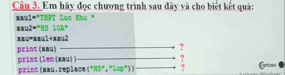 Em hãy đọc chương trình sau đây và cho biết kết quả: 
xaul="THPT Luc Khu "
xau2="HS 1 DZ "
xau=xau1+xau2
print (xau) 
? 
print (len (xau) ) ? 
print (xau. replace ("HS", "L op'prime ) ) ? 
Contoso