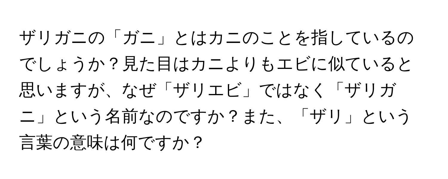 ザリガニの「ガニ」とはカニのことを指しているのでしょうか？見た目はカニよりもエビに似ていると思いますが、なぜ「ザリエビ」ではなく「ザリガニ」という名前なのですか？また、「ザリ」という言葉の意味は何ですか？