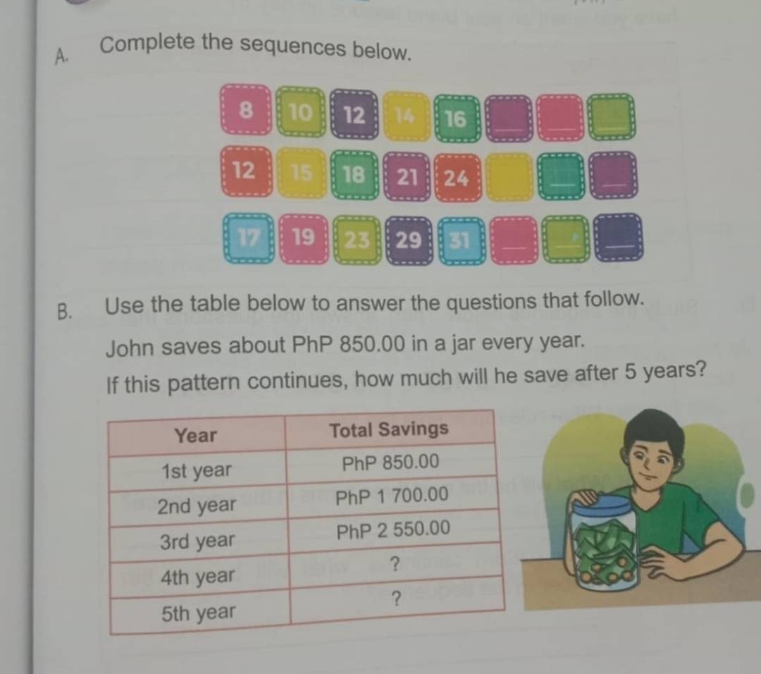 Complete the sequences below.
8 10 12 14 16
12 15 18 21 24
17 19 23 29 31 _ 
B. Use the table below to answer the questions that follow. 
John saves about PhP 850.00 in a jar every year. 
If this pattern continues, how much will he save after 5 years?