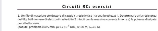 Circuiti RC: esercizi 
1. Un filo di materiale conduttore di raggio r , resistività ρ ha una lunghezza l. Determinare a) la resistenza 
del filo, b) il numero di elettroni trasferiti in 2 minuti con la massima corrente Imax e c) la potenza dissipata 
per effetto Joule. 
(dati del problema r=0.5mm,rho =1.710^(-8)Omega m, l=100m, l_max=5A)