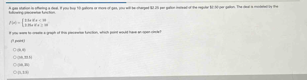 A gas station is offering a deal. If you buy 10 gallons or more of gas, you will be charged $2.25 per gallon instead of the regular $2.50 per gallon. The deal is modeled by the
following piecewise function.
f(x)=beginarrayl 2.5xifx<10 2.25xifx≥ 10endarray.
If you were to create a graph of this piecewise function, which point would have an open circle?
(1 point)
(0,0)
(10,22.5)
(10,25)
(1,2.5)