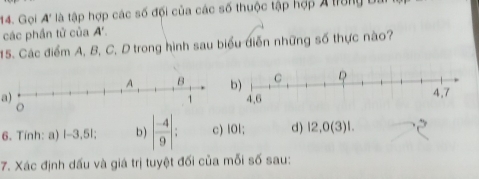 Gọi A' tà tập hợp các số đội của các số thuộc tập hợp A trung 
các phần tử của A'. 
15. Các điểm A, B, C, D trong hình sau biểu diễn những số thực nào? 
a) 
6. Tính: a) |-3,5|; b ) | (-4)/9 |; c) l0l; d) 12,0(3)!. 
7. Xác định dấu và giá trị tuyệt đối của mỗi số sau: