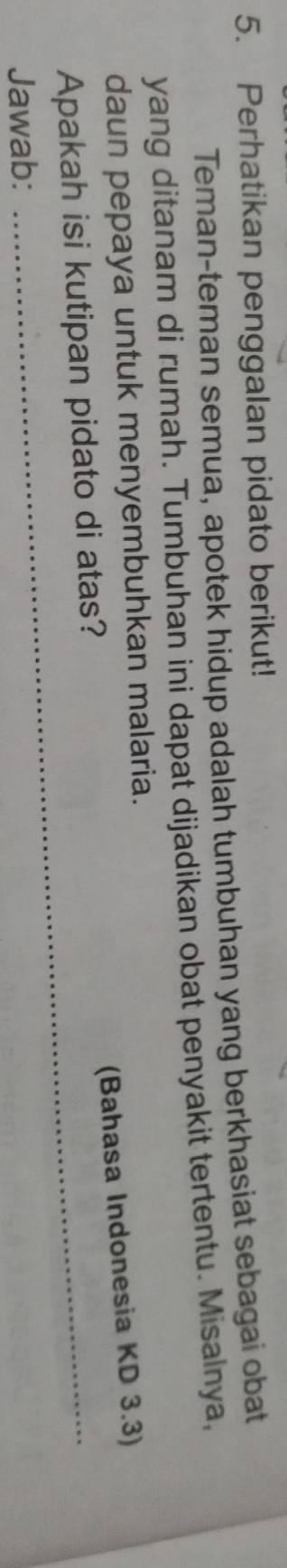 Perhatikan penggalan pidato berikut! 
Teman-teman semua, apotek hidup adalah tumbuhan yang berkhasiat sebagai obat 
yang ditanam di rumah. Tumbuhan ini dapat dijadikan obat penyakit tertentu. Misalnya, 
daun pepaya untuk menyembuhkan malaria. 
(Bahasa Indonesia KD 3.3) 
Apakah isi kutipan pidato di atas? 
Jawab: