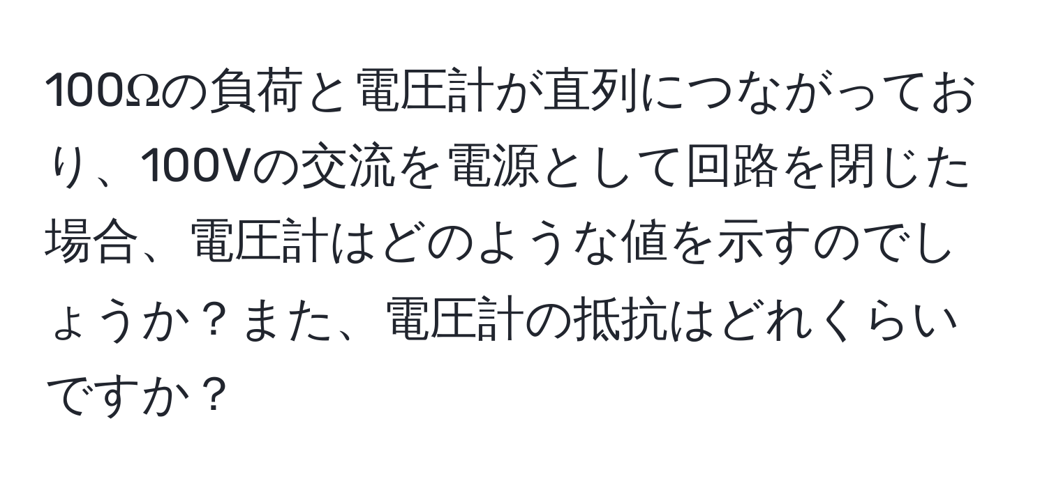 100Ωの負荷と電圧計が直列につながっており、100Vの交流を電源として回路を閉じた場合、電圧計はどのような値を示すのでしょうか？また、電圧計の抵抗はどれくらいですか？