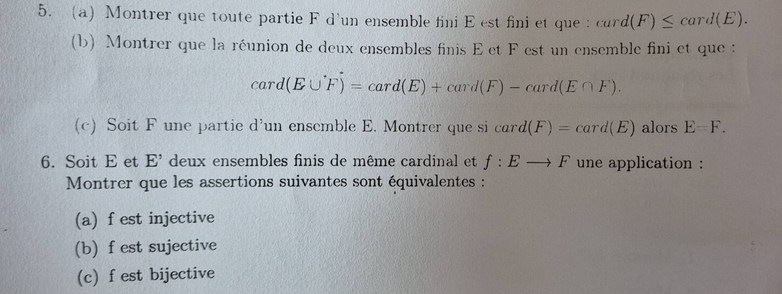 a Montrer que toute partie F d'un ensemble fini E est fini et que : card(F)≤ card(E). 
(b) Montrer que la réunion de deux ensembles finis E et F est un ensemble fini et que :
card(E∪ F)=card(E)+card(F)-card(E∩ F). 
(c) Soit F une partie d'un ensemble E. Montrer que si card(F)=card(E) alors E=F. 
6. Soit E et E^(^,) deux ensembles finis de même cardinal et f:Eto F une application : 
Montrer que les assertions suivantes sont équivalentes : 
(a) f est injective 
(b) f est sujective 
(c) f est bijective