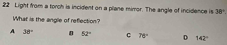 Light from a torch is incident on a plane mirror. The angle of incidence is 38°. 
What is the angle of reflection?
A 38°
B 52°
C 76°
D 142°