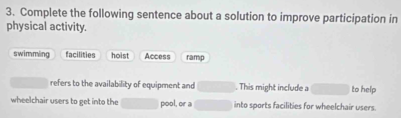 Complete the following sentence about a solution to improve participation in
physical activity.
swimming facilities hoist Access ramp
refers to the availability of equipment and □. This might include a □  to help
wheelchair users to get into the □ pool, or a □ into sports facilities for wheelchair users.