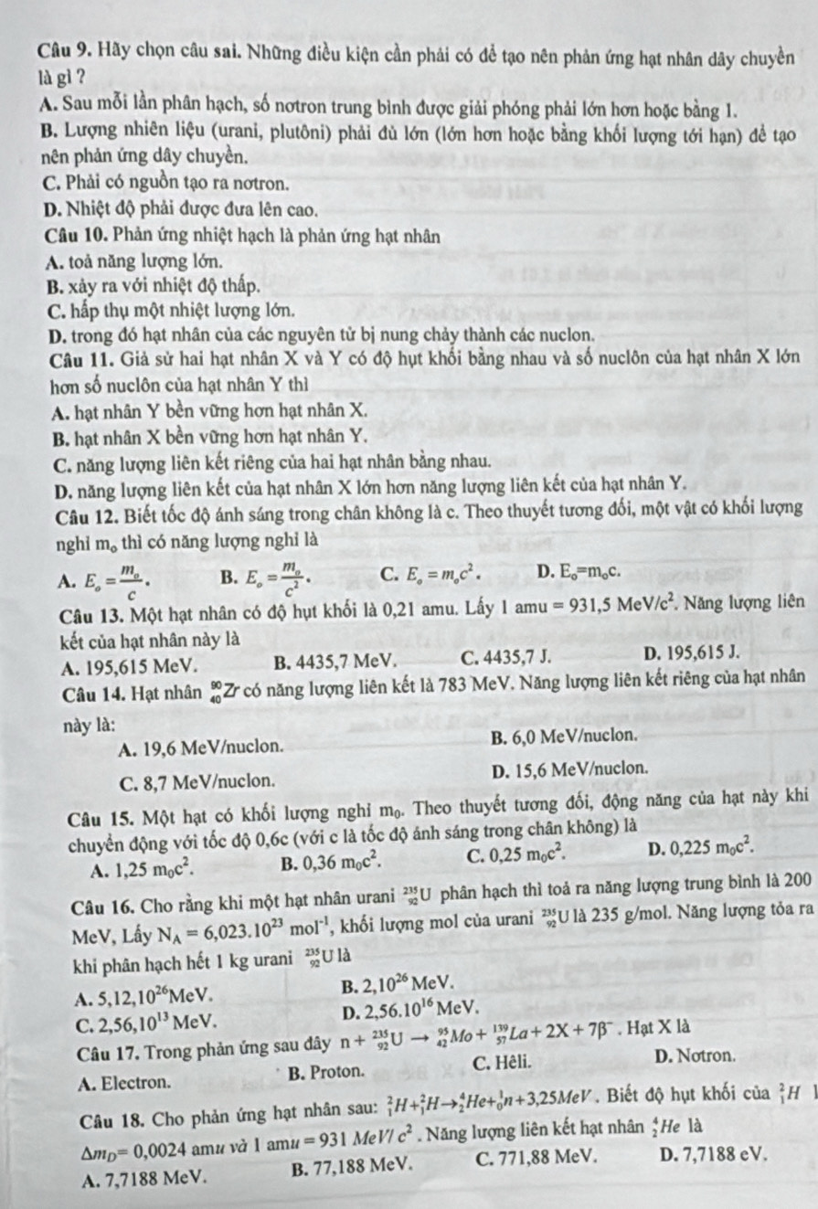 Hãy chọn câu sai. Những điều kiện cần phải có để tạo nên phản ứng hạt nhân dây chuyền
là gì ?
A. Sau mỗi lần phân hạch, số nơtron trung bình được giải phóng phải lớn hơn hoặc bằng 1.
B. Lượng nhiên liệu (urani, plutôni) phải đù lớn (lớn hơn hoặc bằng khối lượng tới hạn) để tạo
nên phản ứng dây chuyền.
C. Phải có nguồn tạo ra nơtron.
D. Nhiệt độ phải được đưa lên cao.
Câu 10. Phản ứng nhiệt hạch là phản ứng hạt nhân
A. toả năng lượng lớn.
B. xảy ra với nhiệt độ thấp.
C. hấp thụ một nhiệt lượng lớn.
D. trong đó hạt nhân của các nguyên tử bị nung chảy thành các nuclon.
Câu 11. Giả sử hai hạt nhân X và Y có độ hụt khối bằng nhau và số nuclôn của hạt nhân X lớn
hơn số nuclôn của hạt nhân Y thì
A. hạt nhân Y bền vững hơn hạt nhân X.
B. hạt nhân X bền vững hơn hạt nhân Y.
C. năng lượng liên kết riêng của hai hạt nhân bằng nhau.
D. năng lượng liên kết của hạt nhân X lớn hơn năng lượng liên kết của hạt nhân Y.
Câu 12. Biết tốc độ ánh sáng trong chân không là c. Theo thuyết tương đối, một vật có khối lượng
nghi m_o thì có năng lượng nghỉ là
A. E_o=frac m_oc. B. E_circ =frac m_oc^2. C. E_o=m_oc^2. D. E_o=m_oc.
Câu 13. Một hạt nhân có độ hụt khối là 0,21 amu. Lấy 1 amu =931,5MeV/c^2 Năng lượng liên
kết của hạt nhân này là
A. 195,615 MeV. B. 4435,7 MeV. C. 4435,7 J. D. 195,615 J.
Câu 14. Hạt nhân _(40)^(90)Zr có năng lượng liên kết là 783 MeV. Năng lượng liên kết riêng của hạt nhân
này là:
A. 19,6 MeV/nuclon. B. 6,0 MeV/nuclon.
C. 8,7 MeV/nuclon. D. 15,6 MeV/nuclon.
Câu 15. Một hạt có khối lượng nghỉ m_0. Theo thuyết tương đối, động năng của hạt này khi
chuyển động với tốc độ 0,6c (với c là tốc độ ánh sáng trong chân không) là
A. 1,25m_0c^2. B. 0,36m_0c^2. C. 0,25m_0c^2. D. 0,225m_oc^2.
Câu 16. Cho rằng khi một hạt nhân urani _(92)^(235)U phân hạch thì toả ra năng lượng trung bình là 200
MeV, Lấy N_A=6,023.10^(23)mol^(-1) , khối lượng mol của urani beginarrayr 235 92endarray U là 235 g/mol. Năng lượng tỏa ra
khi phân hạch hết 1 kg urani _(92)^(235)Uld
A. 5,12,10^(26)MeV.
B. 2,10^(26)MeV.
C. 2,56,10^(13)MeV.
D. 2,56.10^(16)MeV.
Câu 17. Trong phản ứng sau đây n+_(92)^(235)Uto _(42)^(95)Mo+_(57)^(139)La+2X+7beta^-. Hạt X là
A. Electron. B. Proton. C. Hêli.
D. Notron.
Câu 18. Cho phản ứng hạt nhân sau: _1^(2H+_1^2Hto _2^4He+_0^1n+3,25MeV. Biết độ hụt khối của _1^2H
△ m_D)=0,0024 amu và 1amu=931 Me V/c^2. Năng lượng liên kết hạt nhân ;He là
A. 7,7188 MeV. B. 77,188 MeV. C. 771,88 MeV. D. 7,7188 eV.