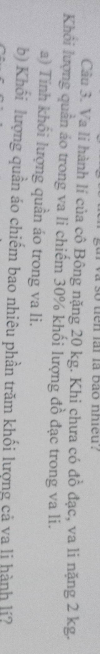 a so tien lai la bão nhieu . 
Câu 3. Va li hành lí của cô Bông nặng 20 kg. Khi chưa có đồ đạc, va li nặng 2 kg. 
Khối lượng quần áo trong va li chiếm 30% khối lượng đồ đạc trong va li. 
a) Tính khối lượng quần áo trong va li. 
b) Khối lượng quần áo chiếm bao nhiêu phần trăm khối lượng cả va li hành lí?