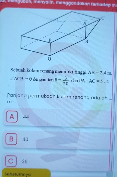 al, mengubah, menyalin, menggandakan terhadap π 
Sebuah kolam renang memiliki tinggi AB=2, 4m,
∠ ACB=θ dengan tan θ = 3/20  dan PA:AC=5:4. 
Panjang permukaan kolam renang adalah ...
m.
A 44
B 40
C 36
Sebelumnya