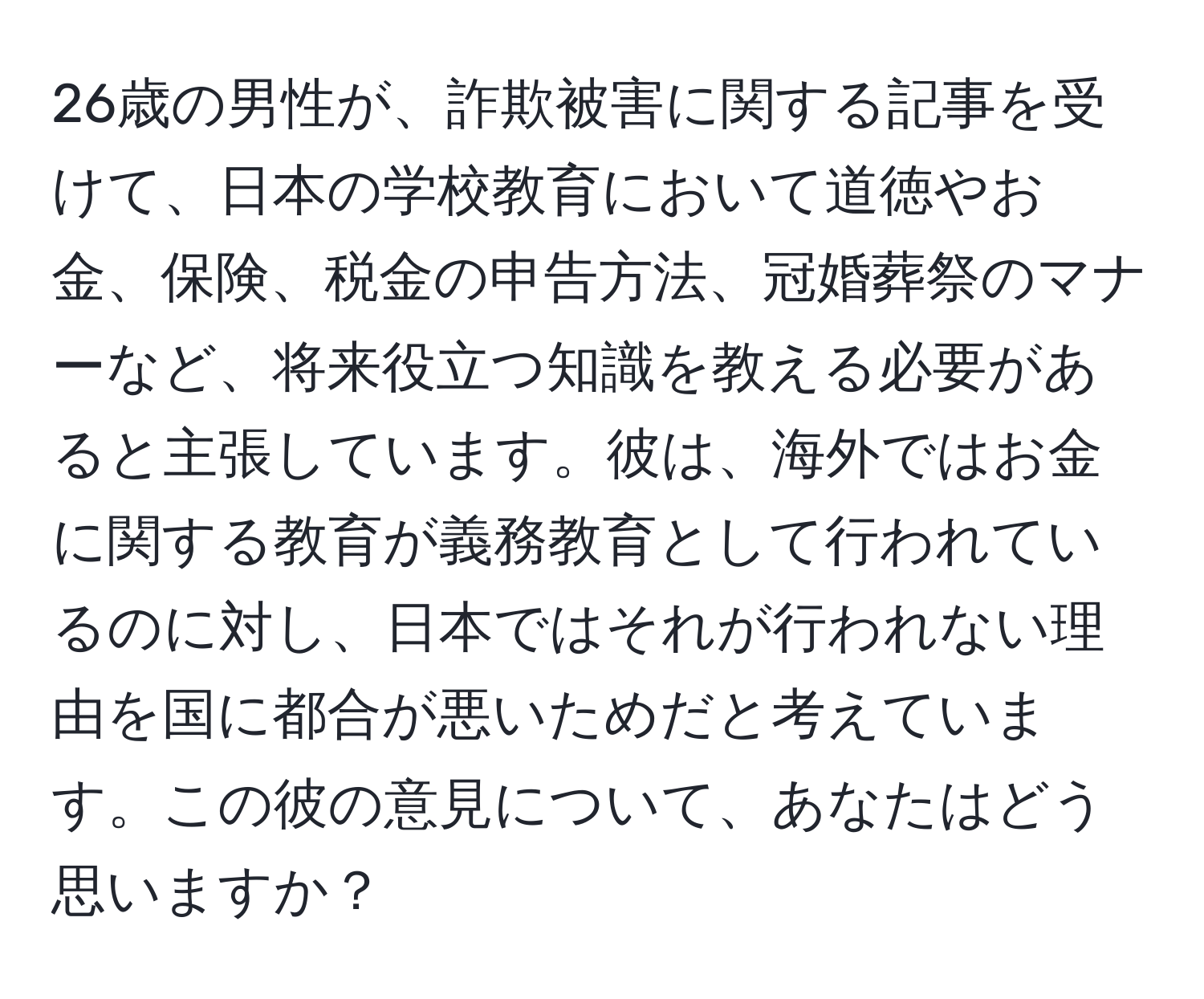 26歳の男性が、詐欺被害に関する記事を受けて、日本の学校教育において道徳やお金、保険、税金の申告方法、冠婚葬祭のマナーなど、将来役立つ知識を教える必要があると主張しています。彼は、海外ではお金に関する教育が義務教育として行われているのに対し、日本ではそれが行われない理由を国に都合が悪いためだと考えています。この彼の意見について、あなたはどう思いますか？