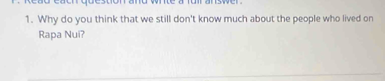 each question and wnite a fui answer . 
1. Why do you think that we still don't know much about the people who lived on 
Rapa Nui?