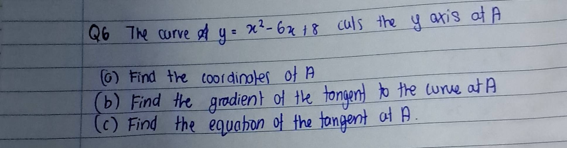 The curve f y=x^2-6x+8 culs the y axis at A 
(6) Find the coordinoler of A
(b) Find the gradient of the fongent to the curce at 
(c) Find the equation of the fangent at .