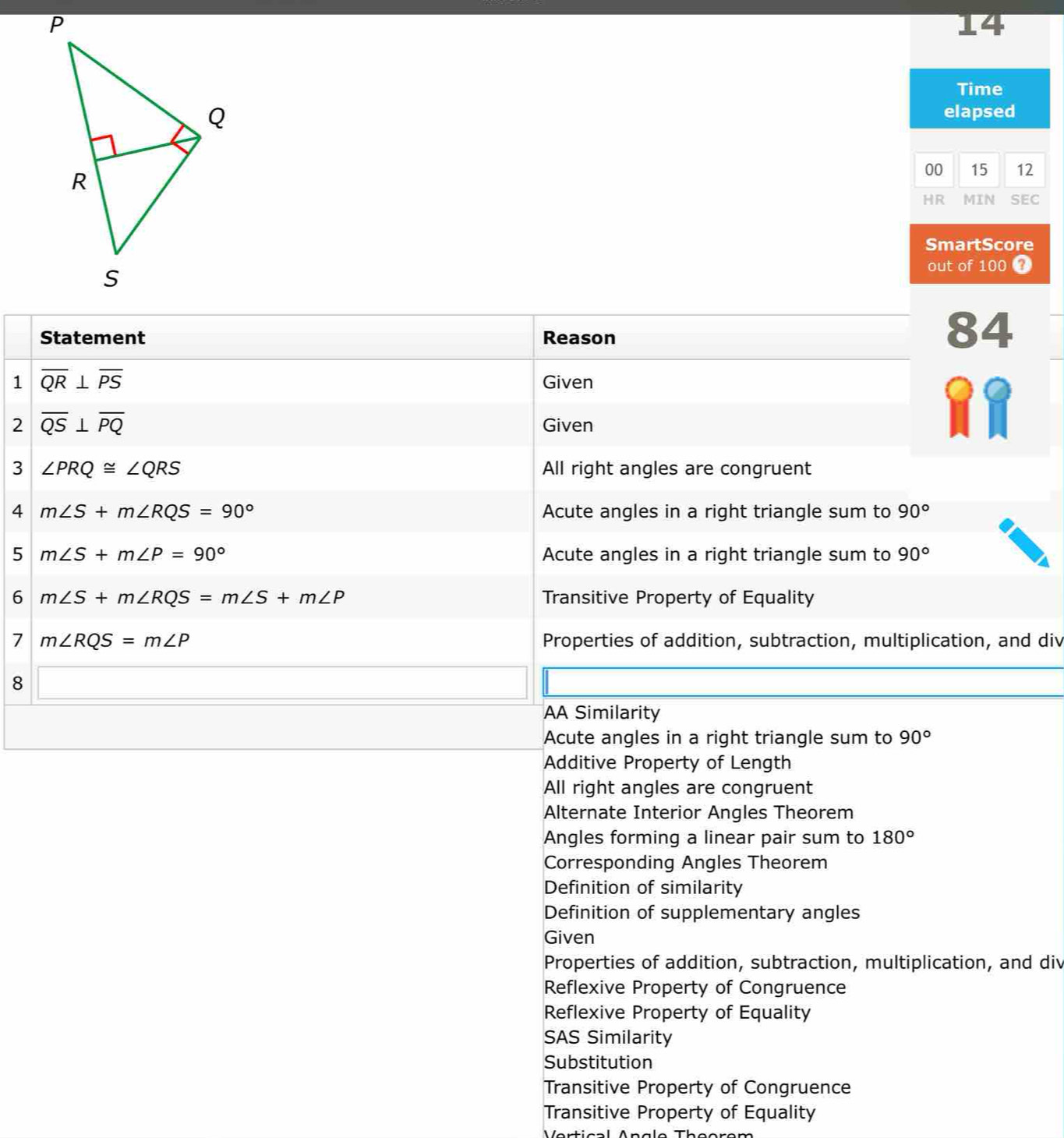 Time
elapsed
00 15 12
HR MIN SEC
SmartScore
out of 100 4
Statement Reason
84
1 overline QR⊥ overline PS
Given
2 overline QS⊥ overline PQ Given
3 ∠ PRQ≌ ∠ QRS All right angles are congruent
4 m∠ S+m∠ RQS=90° Acute angles in a right triangle sum to 90°
5 m∠ S+m∠ P=90° Acute angles in a right triangle sum to 90°
6 m∠ S+m∠ RQS=m∠ S+m∠ P Transitive Property of Equality
7 m∠ RQS=m∠ P Properties of addition, subtraction, multiplication, and div
8 □  
AA Similarity
Acute angles in a right triangle sum to 90°
Additive Property of Length
All right angles are congruent
Alternate Interior Angles Theorem
Angles forming a linear pair sum to 180°
Corresponding Angles Theorem
Definition of similarity
Definition of supplementary angles
Given
Properties of addition, subtraction, multiplication, and div
Reflexive Property of Congruence
Reflexive Property of Equality
SAS Similarity
Substitution
Transitive Property of Congruence
Transitive Property of Equality
Vertical Angle Theorem