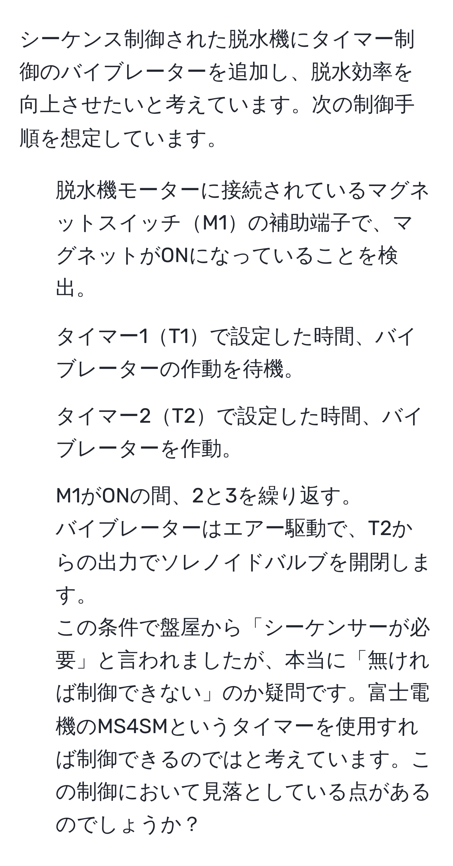 シーケンス制御された脱水機にタイマー制御のバイブレーターを追加し、脱水効率を向上させたいと考えています。次の制御手順を想定しています。  
1. 脱水機モーターに接続されているマグネットスイッチM1の補助端子で、マグネットがONになっていることを検出。  
2. タイマー1T1で設定した時間、バイブレーターの作動を待機。  
3. タイマー2T2で設定した時間、バイブレーターを作動。  
4. M1がONの間、2と3を繰り返す。  
バイブレーターはエアー駆動で、T2からの出力でソレノイドバルブを開閉します。  
この条件で盤屋から「シーケンサーが必要」と言われましたが、本当に「無ければ制御できない」のか疑問です。富士電機のMS4SMというタイマーを使用すれば制御できるのではと考えています。この制御において見落としている点があるのでしょうか？