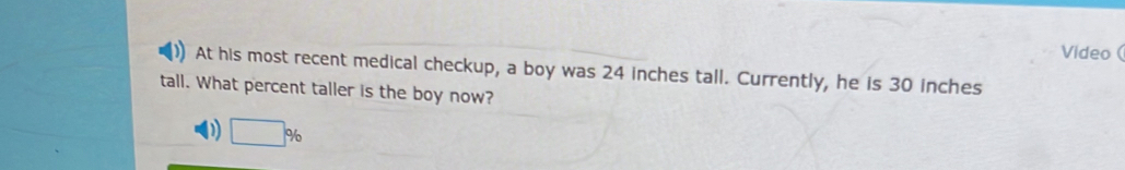 Video ( 
At his most recent medical checkup, a boy was 24 inches tall. Currently, he is 30 inches
tall. What percent taller is the boy now? 
D □ %