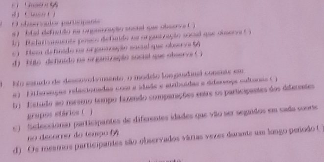 a t 
O alservador partcipants 
9) Mal defuido aa onoutração sosial que observe ( ) 
b) ' R elativamente posco defindo na organzação socil que dbserva ( ) 
6) Hem definido na organzação social que observa ( 
d) Pião definido na organização social que observa ( ) 
l No estido de desenvolvimento, o módelo longisadinal consiste em 
#) Dfferenças relacionadas com a idade e atribuídas a difereaça culturas ( ) 
b) Estudo ao mesmo tempo fazendo comparações entre os participantes dos diferentes 
grupos stários ( ) 
9) Sefessionar participantes de diferentes idades que vão ser seguidos em cada coorte 
no désorrer do tempo () 
d) Os mesmos participantes são observados várias vezes durante um longo período (