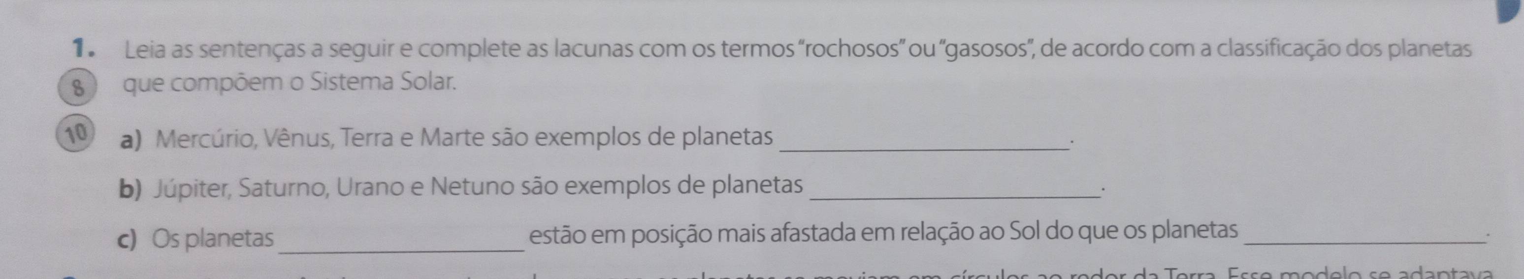 Leia as sentenças a seguir e complete as lacunas com os termos 'rochosos' ou 'gasosos', de acordo com a classificação dos planetas 
8 ) que compõem o Sistema Solar. 
10 a) Mercúrio, Vênus, Terra e Marte são exemplos de planetas_ 
. 
b) Júpiter, Saturno, Urano e Netuno são exemplos de planetas_ 
. 
c) Os planetas_ estão em posição mais afastada em relação ao Sol do que os planetas _. 
d a Terra Éç ç o modólo s e adan ta v a