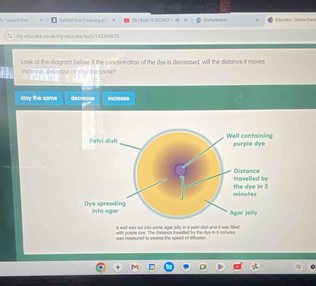 fy - Launch Pad Satchel One | Learning pl= × (9) I Built 12 SECRET ⑷ X MathsWatch Educake - Online Form
my.educake.co.uk/my-educake/quiz/143394670
Look at the diagram below. If the concentration of the dye is decreased, will the distance it moves
increase, decrease or stay the same?
stay the same decrease increase
A well was cut into some agar jelly in a petri dish and it was filled
with purple dye. The distance travelled by the dye in 5 minutes
was measured to assess the speed of diffusion.