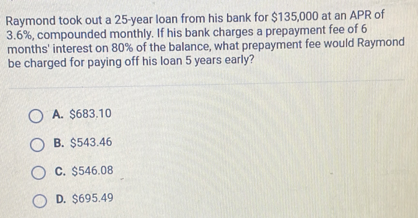 Raymond took out a 25-year loan from his bank for $135,000 at an APR of
3.6%, compounded monthly. If his bank charges a prepayment fee of 6
months ' interest on 80% of the balance, what prepayment fee would Raymond
be charged for paying off his loan 5 years early?
A. $683.10
B. $543.46
C. $546.08
D. $695.49