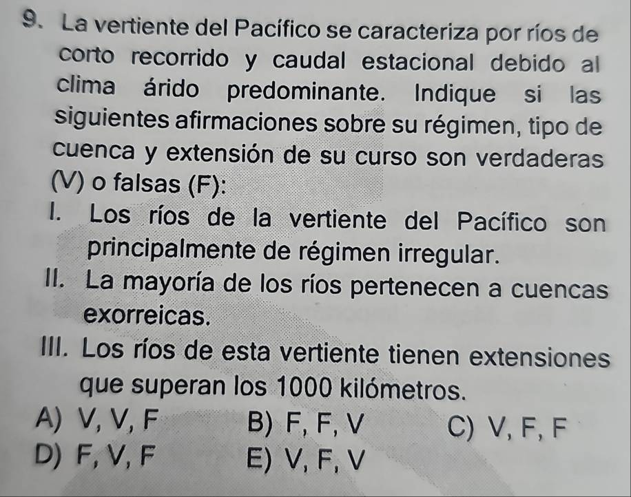 La vertiente del Pacífico se caracteriza por ríos de
corto recorrido y caudal estacional debido al
clima árido predominante. Indique si las
siguientes afirmaciones sobre su régimen, tipo de
cuenca y extensión de su curso son verdaderas
(V) o falsas (F):
I. Los ríos de la vertiente del Pacífico son
principalmente de régimen irregular.
II. La mayoría de los ríos pertenecen a cuencas
exorreicas.
III. Los ríos de esta vertiente tienen extensiones
que superan los 1000 kilómetros.
A) V, V, F B) F, F, V C) V, F, F
D) F, V, F E) V, F, V