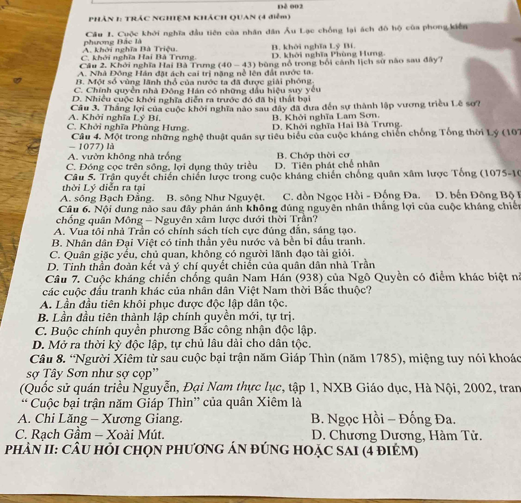 Dề 002
PHẢN I: TRÁC NGHIỆM KHÁCH QUAN (4 điễm)
Câu 1. Cuộc khởi nghĩa đầu tiên của nhân dân Âu Lạc chống lại ách đô hộ của phong kiên
phương Bắc là
A. khởi nghĩa Bà Triệu, B. khởi nghĩa Lỷ Bí.
C. khởi nghĩa Hai Bà Trưng. D. khởi nghĩa Phùng Hưng,
Cầu 2. Khởi nghĩa Hai Bà Trưng (40 - 43) bùng nổ trong bối cảnh lịch sử nào sau đây?
A. Nhà Đông Hán đặt ách cai trị nặng nề lên đất nước ta.
B. Một số vùng lãnh thổ của nước ta đã được giải phóng:
C. Chính quyền nhà Đông Hán có những dầu hiệu suy yều
D. Nhiều cuộc khởi nghĩa diễn ra trước đó đã bị thất bại
Câu 3. Thắng lợi của cuộc khởi nghĩa nào sau dây đã dưa đến sự thành lập vương triều Lê sơ?
A. Khởi nghĩa Lý Bí. B. Khởi nghĩa Lam Sơn.
C. Khởi nghĩa Phùng Hưng. D. Khởi nghĩa Hai Bà Trưng.
Câu 4. Một trong những nghệ thuật quân sự tiêu biểu của cuộc kháng chiến chống Tống thời Lý (107
- 1077) là
A. vườn không nhà trống B. Chớp thời cơ
C. Đóng cọc trên sông, lợi dụng thủy triều D. Tiên phát chế nhân
Câu 5. Trận quyết chiến chiến lược trong cuộc kháng chiến chống quân xâm lược Tống (1075-10
thời Lý diễn ra tại
A. sông Bạch Đằng. B. sông Như Nguyệt. C. đồn Ngọc Hồi - Đống Đa. D. bến Đông Bộ I
Câu 6. Nội dung nào sau đây phản ánh không đúng nguyền nhân thắng lợi của cuộc kháng chiến
chống quân Mông - Nguyên xâm lược dưới thời Trần?
A. Vua tôi nhà Trần có chính sách tích cực đúng đẫn, sáng tạo.
B. Nhân dân Đại Việt có tinh thần yêu nước và bền bỉ đấu tranh.
C. Quân giặc yếu, chủ quan, không có người lãnh đạo tài giỏi.
D. Tinh thần đoàn kết và ý chí quyết chiến của quân dân nhà Trần
Câu 7. Cuộc kháng chiến chống quân Nam Hán (938) của Ngô Quyền có điểm khác biệt nà
các cuộc đấu tranh khác của nhân dân Việt Nam thời Bắc thuộc?
A. Lần đầu tiên khôi phục được độc lập dân tộc.
B. Lần đầu tiên thành lập chính quyền mới, tự trị.
C. Buộc chính quyền phương Bắc công nhận độc lập.
D. Mở ra thời kỳ độc lập, tự chủ lâu dài cho dân tộc.
Câu 8. 'Người Xiêm từ sau cuộc bại trận năm Giáp Thìn (năm 1785), miệng tuy nói khoác
sợ Tây Sơn như sợ cọp''
(Quốc sử quán triều Nguyễn, Đại Nam thực lục, tập 1, NXB Giáo dục, Hà Nội, 2002, tran
* Cuộc bại trận năm Giáp Thìn” của quân Xiêm là
A. Chi Lăng - Xương Giang. B. Ngọc Hồi - Đống Đa.
C. Rạch Gầm - Xoài Mút.  D. Chương Dương, Hàm Tử.
PHÂN II: CÂU HỏI CHọN PHươNG ÁN đÚNG HOặC SAI (4 đIÉM)
