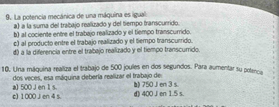 La potencia mecánica de una máquina es igual:
a) a la suma del trabajo realizado y del tiempo transcurrido.
b) al cociente entre el trabajo realizado y el tiempo transcurrido.
c) al producto entre el trabajo realizado y el tiempo transcurrido.
d) a la diferencia entre el trabajo realizado y el tiempo transcurrido.
10. Una máquina realiza el trabajo de 500 joules en dos segundos. Para aumentar su potencia
dos veces, esa máquina debería realizar el trabajo de:
a) 500 J en 1 s. b) 750 J en 3 s.
c) 1000 J en 4 s. d) 400 J en 1.5 s.