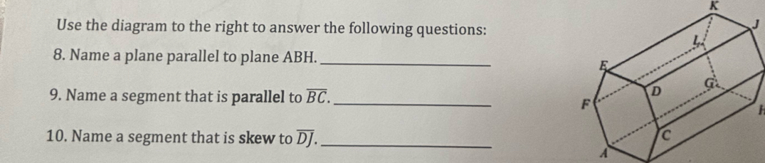 K
Use the diagram to the right to answer the following questions:
J
8. Name a plane parallel to plane ABH. _ 
9. Name a segment that is parallel to overline BC. _
H
10. Name a segment that is skew to overline DJ. _
A