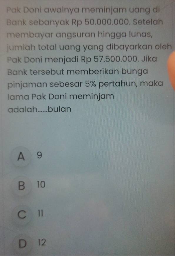 Pak Doni awalnya meminjam uang di
Bank sebanyak Rp 50.000.000. Setelah
membayar angsuran hingga lunas,
jumiah total uang yang dibayarkan oleh 
Pak Doni menjadi Rp 57.500.000. Jika
Bank tersebut memberikan bunga
pinjaman sebesar 5% pertahun, maka
Iama Pak Doni meminjam
adalah......bulan
A 9
B 10
C l1
D 12