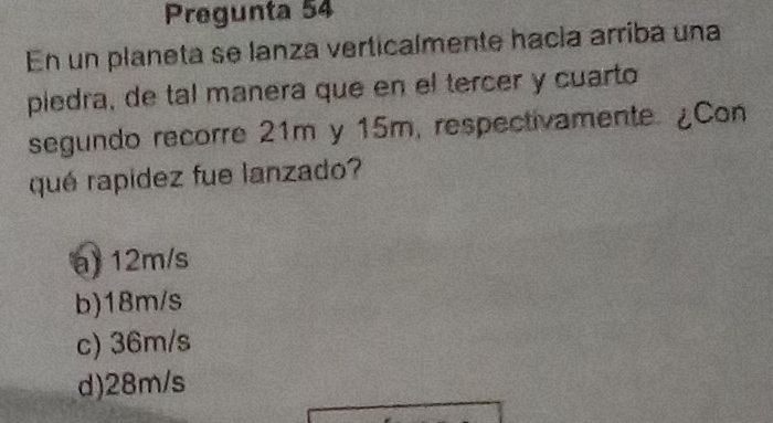 Pregunta 54
En un planeta se lanza verticalmente hacía arriba una
piedra, de tal manera que en el tercer y cuarto
segundo recorre 21m y 15m, respectivamente. ¿Con
qué rapidez fue lanzado?
a) 12m/s
b) 18m/s
c) 36m/s
d) 28m/s