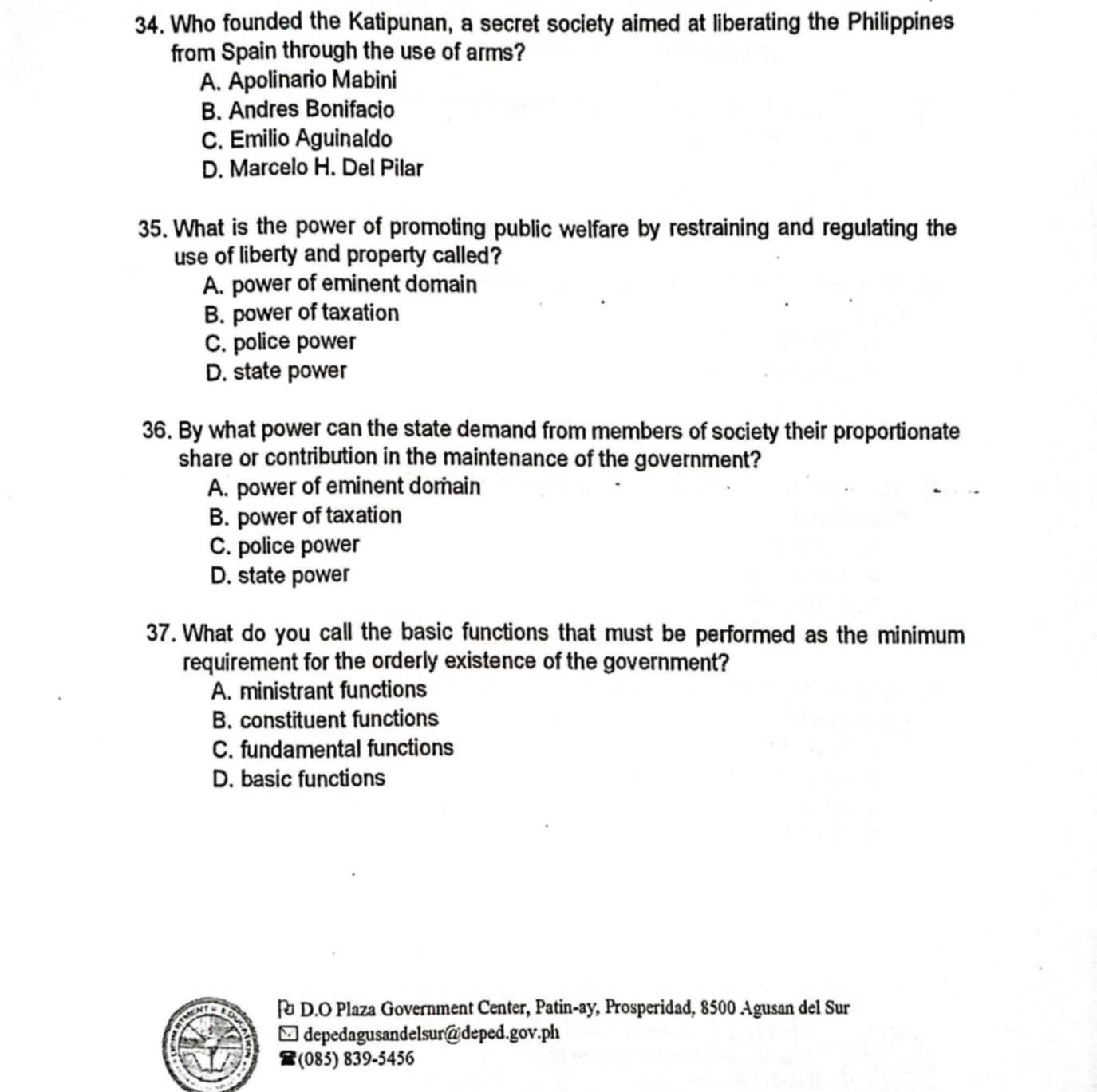 Who founded the Katipunan, a secret society aimed at liberating the Philippines
from Spain through the use of arms?
A. Apolinario Mabini
B. Andres Bonifacio
C. Emilio Aguinaldo
D. Marcelo H. Del Pilar
35. What is the power of promoting public welfare by restraining and regulating the
use of liberty and property called?
A. power of eminent domain
B. power of taxation
C. police power
D. state power
36. By what power can the state demand from members of society their proportionate
share or contribution in the maintenance of the government?
A. power of eminent domain
B. power of taxation
C. police power
D. state power
37. What do you call the basic functions that must be performed as the minimum
requirement for the orderly existence of the government?
A. ministrant functions
B. constituent functions
C. fundamental functions
D. basic functions
| D.O Plaza Government Center, Patin-ay, Prosperidad, 8500 Agusan del Sur
depedagusandelsur@deped.gov.ph
(085) 839-5456