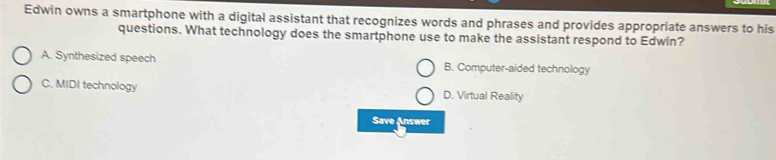 Edwin owns a smartphone with a digital assistant that recognizes words and phrases and provides appropriate answers to his
questions. What technology does the smartphone use to make the assistant respond to Edwin?
A. Synthesized speech B. Computer-aided technology
C. MIDI technology D. Virtual Reality
Save Answer