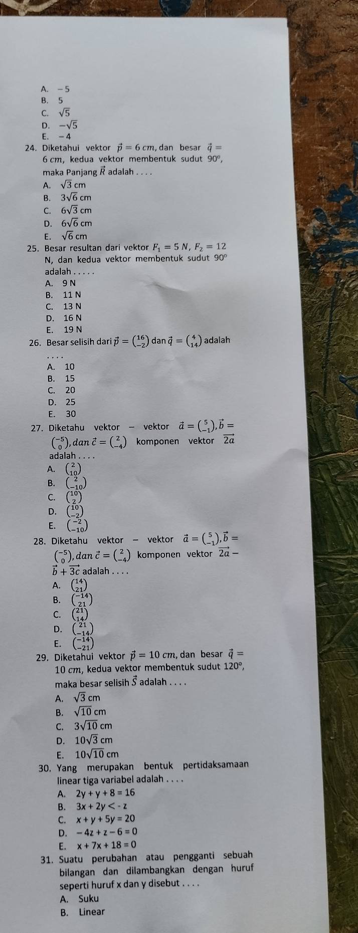 A. - 5
B. 5
C. sqrt(5)
D. -sqrt(5)
E. - 4
24. Diketahui vektor vector p=6cm,dan besar vector q=
6 cm, kedua vektor membentuk sudut 90°,
maka Panjang  adalah
A. sqrt(3)cm
B. 3sqrt(6)cm
C. 6sqrt(3)cm
D. 6sqrt(6)cm
E. sqrt(6)cm
25. Besar resultan dari vektor F_1=5N,F_2=12
N, dan kedua vektor membentuk sudut 90°
adalah
A. 9 N
B. 11 N
C. 13 N
D. 16 N
E. 19 N
26. Besar selisih dari vector p=beginpmatrix 16 -2endpmatrix dan vector q=beginpmatrix 4 14endpmatrix adalah
A. 10
B. 15
C. 20
D. 25
E. 30
27. Diketahu vektor - vektor vector a=beginpmatrix 5 -1endpmatrix ,vector b=
beginpmatrix -5 0endpmatrix , dan vector c=beginpmatrix 2 -4endpmatrix komponen vektor vector 2a
adalah .
A. beginpmatrix 2 10endpmatrix
B. beginpmatrix 2 -10endpmatrix
C. beginpmatrix 10 2endpmatrix
D. beginpmatrix 10 -2endpmatrix
E. beginpmatrix -2 -10endpmatrix
28. Diketahu vektor - vektor vector a=beginpmatrix 5 -1endpmatrix ,vector b=
beginpmatrix -5 0endpmatrix , a tan vector c=beginpmatrix 2 -4endpmatrix komponen vektor vector 2a-
b + 3c adalah . . . .
A. beginpmatrix 14 21endpmatrix
B. beginpmatrix -14 21endpmatrix
C. beginpmatrix 21 14endpmatrix
D. beginpmatrix 21 -14endpmatrix
E. beginpmatrix -14 -21endpmatrix
29. Diketahui vektor vector p=10cm , dan besar vector q=
10 cm, kedua vektor membentuk sudut 120°,
maka besar selisih Š adalah . . . .
A. sqrt(3)cm
B. sqrt(10)cm
C. 3sqrt(10)cm
D. 10sqrt(3)cm
E. 10sqrt(10)cm
30. Yang merupakan bentuk pertidaksamaan
linear tiga variabel adalah . . . .
A. 2y+y+8=16
B. 3x+2y
C. x+y+5y=20
D. -4z+z-6=0
E. x+7x+18=0
31. Suatu perubahan atau pengganti sebuah
bilangan dan dilambangkan dengan huruf
seperti huruf x dan y disebut . . . .
A. Suku
B. Linear