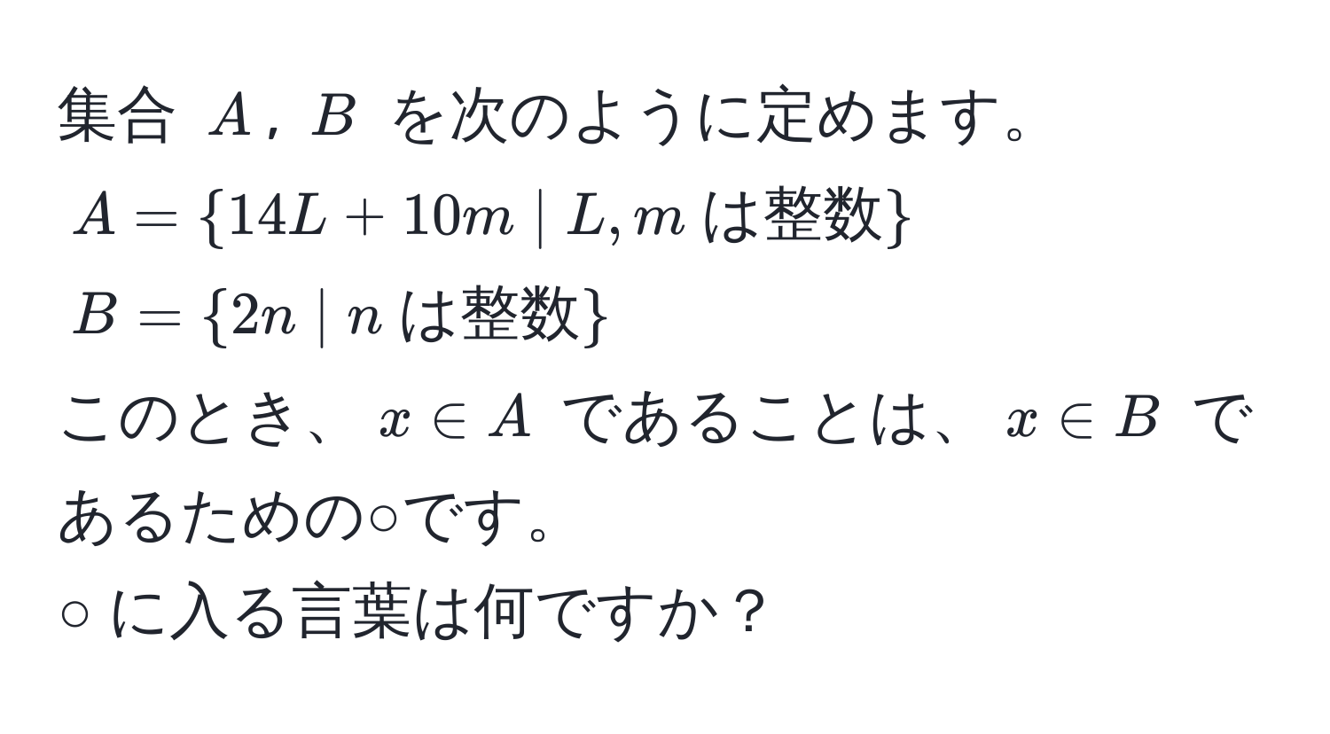 集合 $A$, $B$ を次のように定めます。  
$A =  14L + 10m | L, m  は整数 $  
$B =  2n | n  は整数 $  
このとき、$x ∈ A$ であることは、$x ∈ B$ であるための○です。  
○ に入る言葉は何ですか？