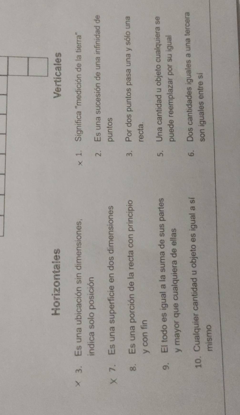 Horizontales Verticales 
3. Es una ubicación sin dimensiones, 1. Significa 'medición de la tierra' 
indica solo posición 
2. Es una sucesión de una infinidad de 
7. Es una superficie en dos dimensiones puntos 
8. Es una porción de la recta con principio 3. Por dos puntos pasa una y sólo una 
y con fin 
recta. 
9. El todo es igual a la suma de sus partes 5. Una cantidad u objeto cualquiera se 
y mayor que cualquiera de ellas puede reemplazar por su igual 
10. Cualquier cantidad u objeto es igual a sí 6. Dos cantidades iguales a una tercera 
mismo son iguales entre sí