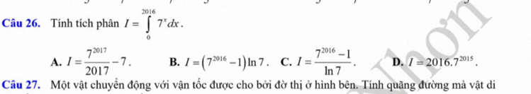 Tính tích phân I=∈tlimits _0^((2016)7^x)dx.
A. I= 7^(2017)/2017 -7. B. I=(7^(2016)-1)ln 7. C. I= (7^(2016)-1)/ln 7 . D. I=2016.7^(2015). 
Câu 27. Một vật chuyển động với vận tốc được cho bởi đờ thị ở hình bên. Tính quãng đường mà vật di