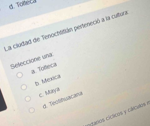 d. Tolteca
La ciudad de Tenochtitlán perteneció a la cultura
Seleccione una:
a. Tolteca
b. Mexica
c. Maya
d. Teotihuacana
ndarios cíclicos y cálculos r