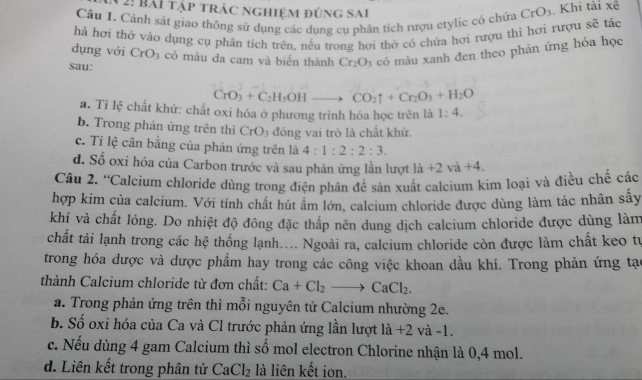 2: Bài tập trác nghiệm đúng sai
Câu 1. Cảnh sát giao thông sử dụng các dụng cụ phân tích rượu etylic có chứa CrO_3. Khi tài xê
hà hơi thở vào dụng cụ phân tích trên, nếu trong hơi thở có chứa hơi rượu thì hơi rượu sẽ tác
dụng với CrO_3 có màu da cam và biến thành Cr_2O_3 có màu xanh đen theo phản ứng hóa học
sau:
CrO_3+C_2H_5OHto CO_2uparrow +Cr_2O_3+H_2O
a. Tỉ lệ chất khử: chất oxi hóa ở phương trình hóa học trên là 1:4.
b. Trong phản ứng trên thì CrO_3 đóng vai trò là chất khử.
c. Tỉ lệ cân bằng của phản ứng trên là 4:1:2:2:3.
d. Số oxi hóa của Carbon trước và sau phản ứng lần lượt la+2va+4.
Câu 2. “Calcium chloride dùng trong điện phân đề sản xuất calcium kim loại và điều chế các
hợp kim của calcium. Với tính chất hút ẩm lớn, calcium chloride được dùng làm tác nhân sấy
khí và chất lỏng. Do nhiệt độ đông đặc thấp nên dung dịch calcium chloride được dùng làm
chất tải lạnh trong các hệ thống lạnh.... Ngoài ra, calcium chloride còn được làm chất keo tr
trong hóa dược và dược phẩm hay trong các công việc khoan dầu khí. Trong phản ứng tạo
thành Calcium chloride từ đơn chất: Ca+Cl_2to CaCl_2.
a. Trong phản ứng trên thì mỗi nguyên tử Calcium nhường 2e.
b. Số oxi hóa của Ca và Cl trước phản ứng lần lượt là +2 và -1.
c. Nếu dùng 4 gam Calcium thì số mol electron Chlorine nhận là 0,4 mol.
d. Liên kết trong phân tử CaCl_2 là liên kết ion.