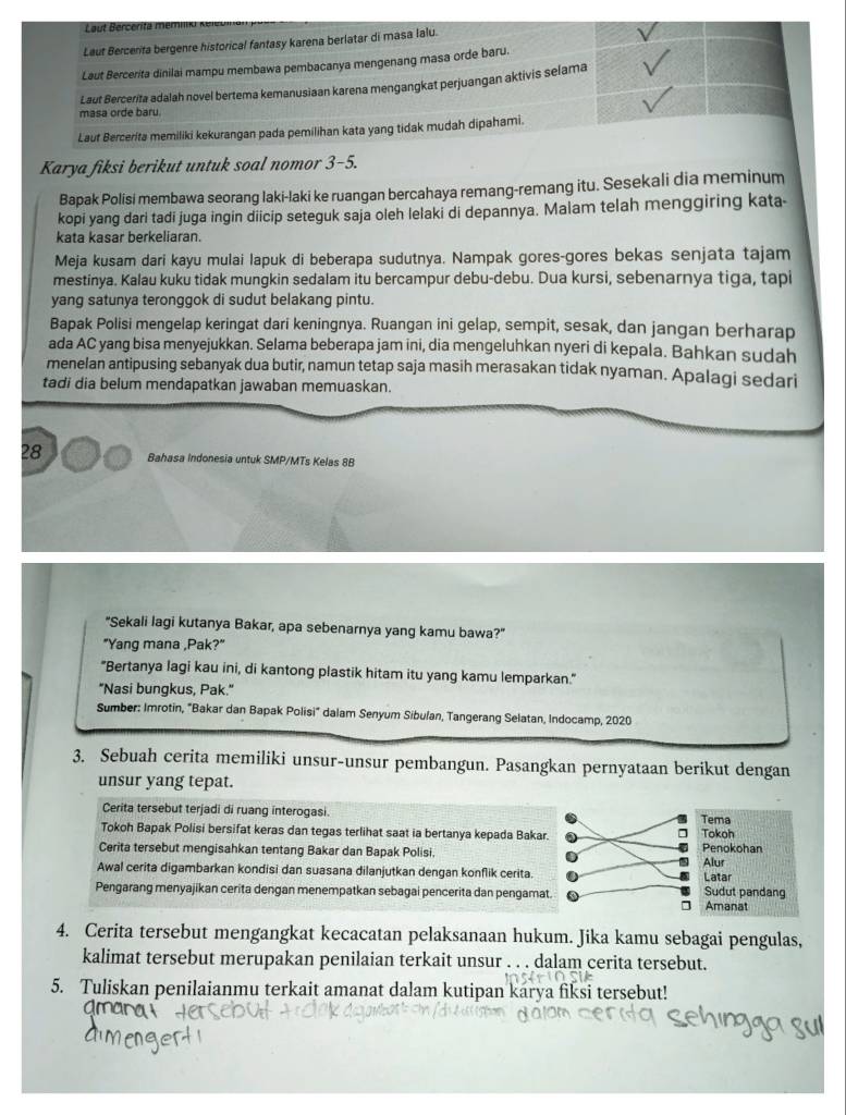 Laut Bercerita mém
Laut Bercerita bergenre historical fantasy karena berlatar di masa lalu.
Laut Bercerita dinilai mampu membawa pembacanya mengenang masa orde baru.
Laut Bercerita adalah novel bertema kemanusiaan karena mengangkat perjuangan aktivis selama
masa orde baru.
Laut Bercerita memiliki kekurangan pada pemilihan kata yang tidak mudah dipahami.
Karya fiksi berikut untuk soal nomor 3-5.
Bapak Polisi membawa seorang laki-laki ke ruangan bercahaya remang-remang itu. Sesekali dia meminum
kopi yang dari tadi juga ingin diicip seteguk saja oleh lelaki di depannya. Malam telah menggiring kata-
kata kasar berkeliaran.
Meja kusam dari kayu mulai lapuk di beberapa sudutnya. Nampak gores-gores bekas senjata tajam
mestinya. Kalau kuku tidak mungkin sedalam itu bercampur debu-debu. Dua kursi, sebenarnya tiga, tapi
yang satunya teronggok di sudut belakang pintu.
Bapak Polisi mengelap keringat dari keningnya. Ruangan ini gelap, sempit, sesak, dan jangan berharap
ada AC yang bisa menyejukkan. Selama beberapa jam ini, dia mengeluhkan nyeri di kepala. Bahkan sudah
menelan antipusing sebanyak dua butir, namun tetap saja masih merasakan tidak nyaman. Apalagi sedari
tadi dia belum mendapatkan jawaban memuaskan.
28 Bahasa Indonesia untuk SMP/MTs Kelas 8B
"Sekali lagi kutanya Bakar, apa sebenarnya yang kamu bawa?"
"Yang mana ,Pak?"
"Bertanya lagi kau ini, di kantong plastik hitam itu yang kamu lemparkan."
"Nasi bungkus, Pak."
Sumber: Imrotin, "Bakar dan Bapak Polisi" dalam Senyum Sibulan, Tangerang Selatan, Indocamp, 2020
3. Sebuah cerita memiliki unsur-unsur pembangun. Pasangkan pernyataan berikut dengan
unsur yang tepat.
Cerita tersebut terjadi di ruang interogasi. Tema Tokoh
Tokoh Bapak Polisi bersifat keras dan tegas terlihat saat ia bertanya kepada Bakar.
Cerita tersebut mengisahkan tentang Bakar dan Bapak Polisi, Penokohan
Awal cerita digambarkan kondisi dan suasana dilanjutkan dengan konflik cerita Alur Latar
Pengarang menyajikan cerita dengan menempatkan sebagai pencerita dan pengamat. Sudut pandang Amanat
4. Cerita tersebut mengangkat kecacatan pelaksanaan hukum. Jika kamu sebagai pengulas,
kalimat tersebut merupakan penilaian terkait unsur . . . dalam cerita tersebut.
5. Tuliskan penilaianmu terkait amanat dalam kutipan karya fiksi tersebut!
dmane