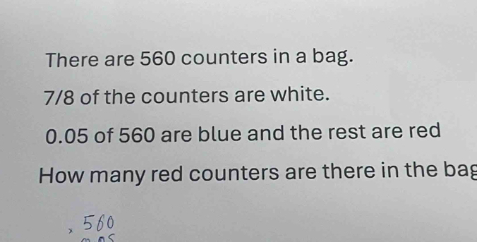 There are 560 counters in a bag.
7/8 of the counters are white.
0.05 of 560 are blue and the rest are red 
How many red counters are there in the bag