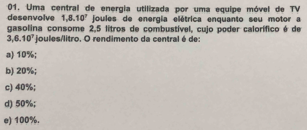 Uma central de energia utilizada por uma equipe móvel de TV
desenvolve 1,8.10^7 joules de energia elétrica enquanto seu motor a
gasolina consome 2,5 litros de combustível, cujo poder calorífico é de
3, 6.10^7 joules/litro. O rendimento da central é de:
a) 10%;
b) 20%;
c) 40%;
d) 50%;
e) 100%.