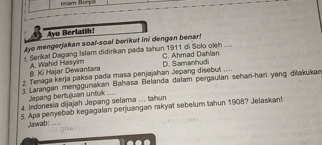 Imam Bonjol
Ayo Berlatih!
Ayo mengerjakan soal-soal berikut ini dengan benar!
1. Serikat Dagang Islam didirikan pada tahun 1911 di Solo oleh ....
A. Wahid Hasyim C. Ahmad Dahlan
B. Ki Hajar Dewantara D. Samanhudi
2. Tenaga kerja paksa pada masa penjajahan Jepang disebut …
3. Larangan menggunakan Bahasa Belanda dalam pergaulan sehari-hari yang dilakukan
Jepang bertujuan untuk ....
4. Indonesia dijajah Jepang selama .. tahun
5. Apa penyebab kegagalan perjuangan rakyat sebelum tahun 1908? Jelaskan!
Jawab: